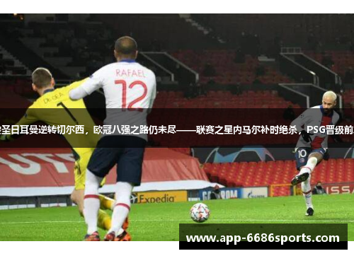 巴黎圣日耳曼逆转切尔西，欧冠八强之路仍未尽——联赛之星内马尔补时绝杀，PSG晋级前八强