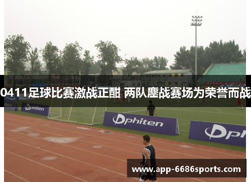 0411足球比赛激战正酣 两队鏖战赛场为荣誉而战