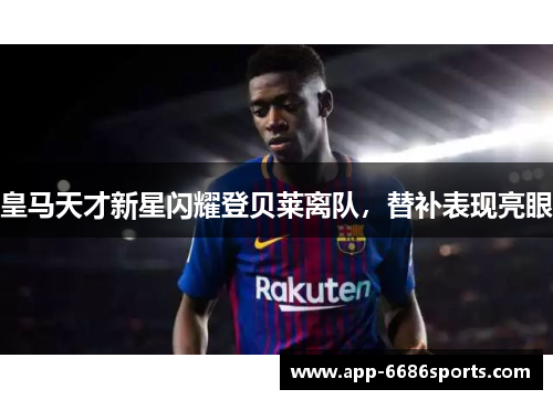 皇马天才新星闪耀登贝莱离队，替补表现亮眼